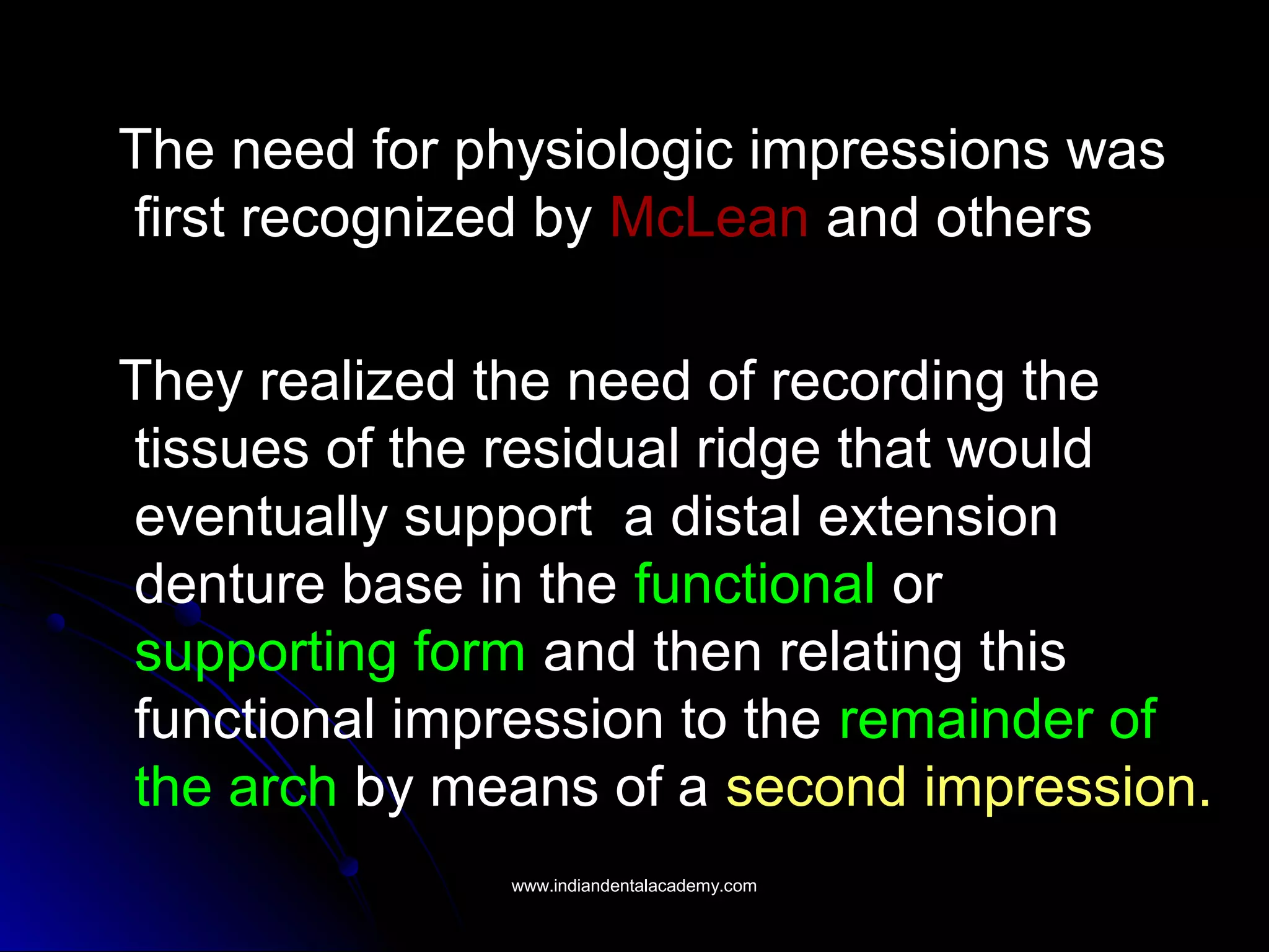 The need for physiologic impressions was
first recognized by McLean and others
They realized the need of recording the
tissues of the residual ridge that would
eventually support a distal extension
denture base in the functional or
supporting form and then relating this
functional impression to the remainder of
the arch by means of a second impression.
www.indiandentalacademy.comwww.indiandentalacademy.com
 