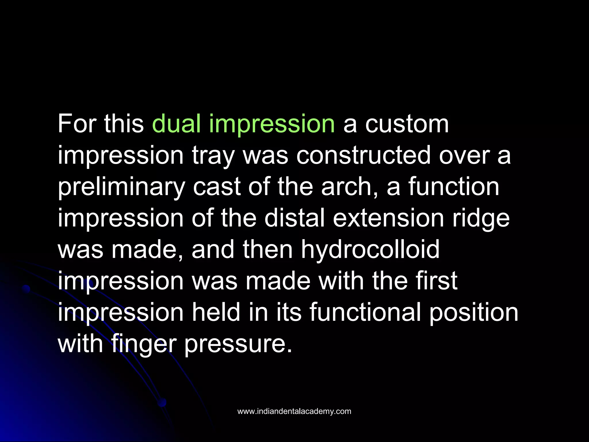 For this dual impression a custom
impression tray was constructed over a
preliminary cast of the arch, a function
impression of the distal extension ridge
was made, and then hydrocolloid
impression was made with the first
impression held in its functional position
with finger pressure.
www.indiandentalacademy.comwww.indiandentalacademy.com
 