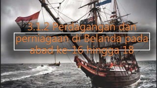 3.1.2 Perdagangan dan
perniagaan di Belanda pada
abad ke-16 hingga 18
 