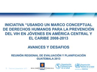 Título de la presentación| 20131 |
INICIATIVA “USANDO UN MARCO CONCEPTUAL
DE DERECHOS HUMANOS PARA LA PREVENCIÓN
DEL VIH EN JÓVENES EN AMÉRICA CENTRAL Y
EL CARIBE 2008-2013
AVANCES Y DESAFIOS
REUNIÓN REGIONAL DE EVALUACIÓN Y PLANIFICACIÓN
GUATEMALA 2013
 