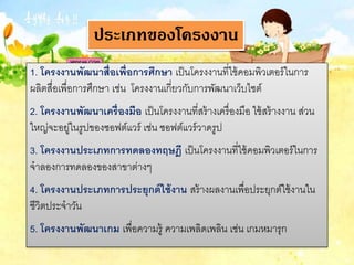 1. โครงงานพัฒนาสื่อเพื่อการศึกษา เป็นโครงงานที่ใช้คอมพิวเตอร์ในการ
ผลิตสื่อเพื่อการศึกษา เช่น โครงงานเกี่ยวกับการพัฒนาเว็บไซต์
2. โครงงานพัฒนาเครื่องมือ เป็นโครงงานที่สร้างเครื่องมือ ใช้สร้างงาน ส่วน
ใหญ่จะอยู่ในรูปของซอฟต์แวร์ เช่น ซอฟต์แวร์วาดรูป
3. โครงงานประเภทการทดลองทฤษฎี เป็นโครงงานที่ใช้คอมพิวเตอร์ในการ
จาลองการทดลองของสาขาต่างๆ
4. โครงงานประเภทการประยุกต์ใช้งาน สร้างผลงานเพื่อประยุกต์ใช้งานใน
ชีวิตประจาวัน
5. โครงงานพัฒนาเกม เพื่อความรู้ ความเพลิดเพลิน เช่น เกมหมารุก
ประเภทของโครงงาน
 