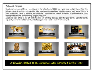 Welcome to Karatbars
Karatbars International GmbH specializes in the sale of small 999.9 pure gold bars and gift items. We offer
unique product lines, including specialty collector’s items that celebrate special moments such as the Birth of a
baby, Weddings, Easter, Christmas and Birthdays. Karatbars has steadily expanded its product line by using
the highest standards in the industry for gold production.
Karatbars also offers a line of limited edition or privately branded collector gold cards. Collector cards,
especially rare limited edition cards, will often appreciate over the market value of gold.
Welcome to Karatbars
A Universal Solution to the Worldwide Debt, Currency & Savings Crisis
 