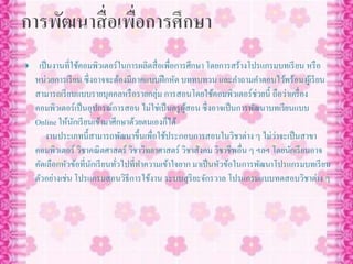  เป็นงานที่ใช้คอมพิวเตอร์ในการผลิตสื่อเพื่อการศึกษา โดยการสร้างโปรแกรมบทเรียน หรือ
หน่วยการเรียน ซึ่งอาจจะต้องมีภาคแบบฝึกหัด บททบทวน และคาถามคาตอบไว้พร้อมผู้เรียน
สามารถเรียนแบบรายบุคคลหรือรายกลุ่ม การสอนโดยใช้คอมพิวเตอร์ช่วยนี้ ถือว่าเครื่อง
คอมพิวเตอร์เป็นอุปกรณ์การสอน ไม่ใช่เป็นครูผู้สอน ซึ่งอาจเป็นการพัฒนาบทเรียนแบบ
Online ให้นักเรียนเข้ามาศึกษาด้วยตนเองก็ได้
งานประเภทนี้สามารถพัฒนาขึ้นเพื่อใช้ประกอบการสอนในวิชาต่าง ๆ ไม่ว่าจะเป็นสาขา
คอมพิวเตอร์ วิชาคณิตศาสตร์ วิชาวิทยาศาสตร์ วิชาสังคม วิชาชีพอื่น ๆ ฯลฯ โดยนักเรียนอาจ
คัดเลือกหัวข้อที่นักเรียนทั่วไปที่ทาความเข้าใจยาก มาเป็นหัวข้อในการพัฒนาโปรแกรมบทเรียน
ตัวอย่างเช่น โปรแกรมสอนวิธีการใช้งาน ระบบสุริยะจักรวาล โปรแกรมแบบทดสอบวิชาต่าง ๆ
 