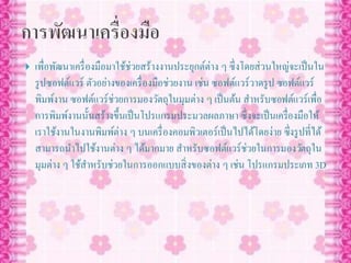  เพื่อพัฒนาเครื่องมือมาใช้ช่วยสร้างงานประยุกต์ต่าง ๆ ซึ่งโดยส่วนใหญ่จะเป็นใน
รูปซอฟต์แวร์ ตัวอย่างของเครื่องมือช่วยงาน เช่น ซอฟต์แวร์วาดรูป ซอฟต์แวร์
พิมพ์งาน ซอฟต์แวร์ช่วยการมองวัตถุในมุมต่าง ๆ เป็นต้น สาหรับซอฟต์แวร์เพื่อ
การพิมพ์งานนั้นสร้างขึ้นเป็นโปรแกรมประมวลผลภาษา ซึ่งจะเป็นเครื่องมือให้
เราใช้งานในงานพิมพ์ต่าง ๆ บนเครื่องคอมพิวเตอร์เป็นไปได้โดยง่าย ซึ่งรูปที่ได้
สามารถนาไปใช้งานต่าง ๆ ได้มากมาย สาหรับซอฟต์แวร์ช่วยในการมองวัตถุใน
มุมต่าง ๆ ใช้สาหรับช่วยในการออกแบบสิ่งของต่าง ๆ เช่น โปรแกรมประเภท 3D
 