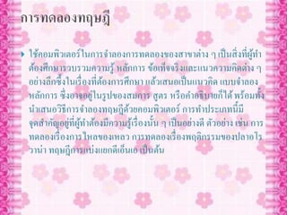  ใช้คอมพิวเตอร์ในการจาลองการทดลองของสาขาต่าง ๆเป็นสิ่งที่ผู้ทา
ต้องศึกษารวบรวมความรู้ หลักการ ข้อเท็จจริงและแนวความคิดต่าง ๆ
อย่างลึกซึ้งในเรื่องที่ต้องการศึกษา แล้วเสนอเป็นแนวคิด แบบจาลอง
หลักการ ซึ่งอาจอยู่ในรูปของสมการ สูตร หรือคาอธิบายก็ได้พร้อมทั้ง
นาเสนอวิธีการจาลองทฤษฎีด้วยคอมพิวเตอร์ การทาประเภทนี้มี
จุดสาคัญอยู่ที่ผู้ทาต้องมีความรู้เรื่องนั้น ๆ เป็นอย่างดี ตัวอย่าง เช่น การ
ทดลองเรื่องการไหลของเหลว การทดลองเรื่องพฤติกรรมของปลาอโร
วาน่า ทฤษฎีการแบ่งแยกดีเอ็นเอ เป็นต้น
 