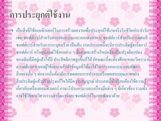  เป็นสิ่งที่ใช้คอมพิวเตอร์ในการสร้างผลงานเพื่อประยุกต์ใช้งานจริงในชีวิตประจาวัน
เช่น ซอฟต์แวร์สาหรับการออกแบบและตกแต่งอาคาร ซอฟต์แวร์สาหรับการผสมสี
ซอฟต์แวร์สาหรับการระบุคนร้าย เป็นต้น งานประเภทนี้จะมีการประดิษฐ์ฮาร์ดแวร์
ซอฟต์แวร์ หรืออุปกรณ์ใช้สอยต่าง ๆ ซึ่งอาจจะสร้างใหม่หรือปรับปรุงดัดแปลง
ของเดิมที่มีอยู่แล้วให้มี ประสิทธิภาพสูงขึ้นก็ได้ลักษณะนี้จะต้องศึกษาและวิเคราะห์
ความต้องการของผู้ใช้ก่อน แล้วนาข้อมูลที่ได้มาใช้ในการออกแบบ และพัฒนา
สิ่งของนั้น ๆ ต่อจากนั้นต้องมีการทดสอบการทางานหรือทดสอบคุณภาพของ
สิ่งประดิษฐ์แล้วปรับปรุงแก้ไขให้มีความสมบูรณ์ประเภทนี้นักเรียนต้องใช้ความรู้
เกี่ยวกับเครื่องคอมพิวเตอร์ ภาษาโปรแกรม และเครื่องมือต่าง ๆ ที่เกี่ยวข้อง รวมทั้ง
อาจใช้วิธีทางวิศวกรรมฮาร์ดแวร์และซอฟต์แวร์ในการพัฒนาด้วย
 