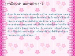  เป็นการพัฒนาซอฟต์แวร์เกมเพื่อความรู้ และ/หรือ ความเพลิดเพลิน เช่น เกมหมาก
รุก เกมหมากฮอส เกมการคานวณเลข ซึ่งเกมที่พัฒนาขึ้นนี้น่าจะเน้นให้เป็นเกมที่
ไม่รุนแรง เน้นการใช้สมองเพื่อฝึกคิดอย่างมีหลักการ งานประเภทนี้จะมีการ
ออกแบบลักษณะและกฎเกณฑ์การเล่น เพื่อให้น่าสนใจเก่ผู้เล่น พร้อมทั้งให้ความรู้
สอดแทรกไปด้วย ผู้พัฒนาควรจะได้ทาการสารวจและรวบรวมข้อมูลเกี่ยวกับเกม
ต่าง ๆ ที่มีอยู่ทั่วไปและนามาปรับปรุงหรือพัฒนาขึ้นใหม่เพื่อให้ป็นเกมที่แปลก
ใหม่ และน่าสนใจแก่ผู้เล่นกลุ่มต่าง ๆ
 