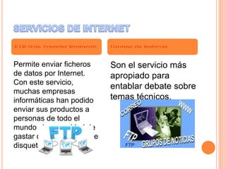 Permite enviar ficheros
de datos por Internet.
Con este servicio,
muchas empresas
informáticas han podido
enviar sus productos a
personas de todo el
mundo sin necesidad de
gastar dinero en miles de
disquetes o envíos.
Son el servicio más
apropiado para
entablar debate sobre
temas técnicos.
 