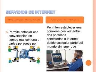  Permite entablar una
conversación en
tiempo real con una o
varias personas por
medio de texto.
Permiten establecer una
conexión con voz entre
dos personas
conectadas a Internet
desde cualquier parte del
mundo sin tener que
pagar el coste de una
llamada internacional.
 