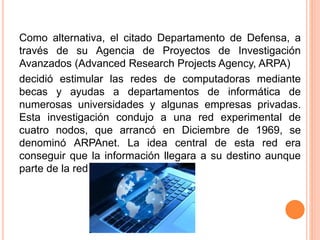 Como alternativa, el citado Departamento de Defensa, a
través de su Agencia de Proyectos de Investigación
Avanzados (Advanced Research Projects Agency, ARPA)
decidió estimular las redes de computadoras mediante
becas y ayudas a departamentos de informática de
numerosas universidades y algunas empresas privadas.
Esta investigación condujo a una red experimental de
cuatro nodos, que arrancó en Diciembre de 1969, se
denominó ARPAnet. La idea central de esta red era
conseguir que la información llegara a su destino aunque
parte de la red estuviera destruida.
 