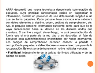 ARPA desarrolló una nueva tecnología denominada conmutación de
paquetes, cuya principal característica reside en fragmentar la
información, dividirla en porciones de una determinada longitud a las
que se llama paquetes. Cada paquete lleva asociada una cabecera
con datos referentes al destino, origen, códigos de comprobación, etc.
Así, el paquete contiene información suficiente como para que se le
vaya encaminando hacia su destino en los distintos nodos que
atraviese. El camino a seguir, sin embargo, no está preestablecido, de
forma que si una parte de la red cae o es destruida, el flujo de
paquetes será automáticamente encaminado por nodos alternativos.
Los códigos de comprobación permiten conocer la pérdida o
corrupción de paquetes, estableciéndose un mecanismo que permite la
recuperación. Este sistema de transmisión reúne múltiples ventajas:
· Fiabilidad, independiente de la calidad de líneas utilizadas y de las
caídas de la red.
 