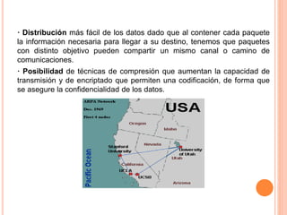 · Distribución más fácil de los datos dado que al contener cada paquete
la información necesaria para llegar a su destino, tenemos que paquetes
con distinto objetivo pueden compartir un mismo canal o camino de
comunicaciones.
· Posibilidad de técnicas de compresión que aumentan la capacidad de
transmisión y de encriptado que permiten una codificación, de forma que
se asegure la confidencialidad de los datos.
 