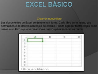 Crear un nuevo libro
Los documentos de Excel se denominan libros. Cada libro tiene hojas, que
normalmente se denominan hojas de cálculo. Puede agregar tantas hojas como
desee a un libro o puede crear libros nuevos para separar los datos.
 