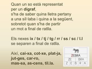 Quan un so està representat
per un dígraf,
s'ha de saber quina lletra pertany
a una síl·laba i quina a la següent,
sobretot quan s'ha de partir
un mot a final de ratlla.
Els nexes ix / tx / tj / tg / rr / ss / sc / l.l
se separen a final de ratlla.
Així, cai-xa, cot-xe, plat-ja,
jut-ges, car-ro,
mas-sa, as-cens, til.la.
 