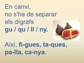 En canvi,
no s'ha de separar
els dígrafs
gu / qu / ll / ny.
Així, fi-gues, ta-ques,
pa-lla, ca-nya.
 