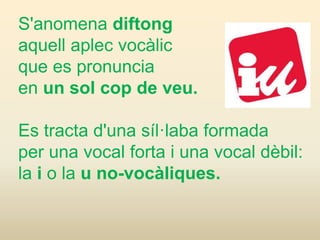 S'anomena diftong
aquell aplec vocàlic
que es pronuncia
en un sol cop de veu.
Es tracta d'una síl·laba formada
per una vocal forta i una vocal dèbil:
la i o la u no-vocàliques.
 