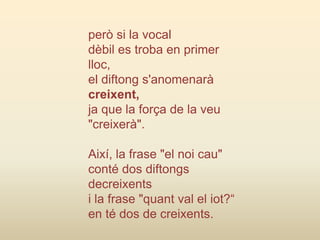 però si la vocal
dèbil es troba en primer
lloc,
el diftong s'anomenarà
creixent,
ja que la força de la veu
"creixerà".
Així, la frase "el noi cau"
conté dos diftongs
decreixents
i la frase "quant val el iot?“
en té dos de creixents.
 
