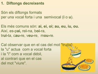 1. Diftongs decreixents
Són els diftongs formats
per una vocal forta i una semivocal (i o u).
Els més comuns són: ai, ei, oi; au, eu, iu, ou.
Així, es-pai, rei-na, boi-ra,
trui-ta, cau-re, veu-re, mou-re.
Cal observar que en el cas del mot "truita"
la "u" actua com a vocal forta
i la "i" com a vocal dèbil,
al contrari que en el cas
del mot "viure".
 