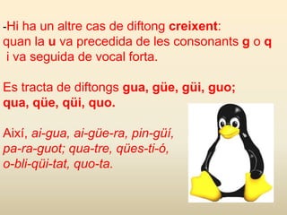 -Hi ha un altre cas de diftong creixent:
quan la u va precedida de les consonants g o q
i va seguida de vocal forta.
Es tracta de diftongs gua, güe, güi, guo;
qua, qüe, qüi, quo.
Així, ai-gua, ai-güe-ra, pin-güí,
pa-ra-guot; qua-tre, qües-ti-ó,
o-bli-qüi-tat, quo-ta.
 