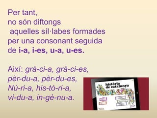 Per tant,
no són diftongs
aquelles síl·labes formades
per una consonant seguida
de i-a, i-es, u-a, u-es.
Així: grà-ci-a, grà-ci-es,
pèr-du-a, pèr-du-es,
Nú-ri-a, his-tò-ri-a,
ví-du-a, in-gè-nu-a.
 
