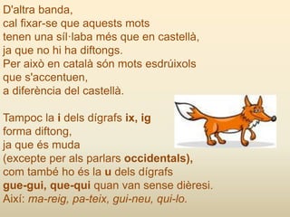 D'altra banda,
cal fixar-se que aquests mots
tenen una síl·laba més que en castellà,
ja que no hi ha diftongs.
Per això en català són mots esdrúixols
que s'accentuen,
a diferència del castellà.
Tampoc la i dels dígrafs ix, ig
forma diftong,
ja que és muda
(excepte per als parlars occidentals),
com també ho és la u dels dígrafs
gue-gui, que-qui quan van sense dièresi.
Així: ma-reig, pa-teix, gui-neu, qui-lo.
 