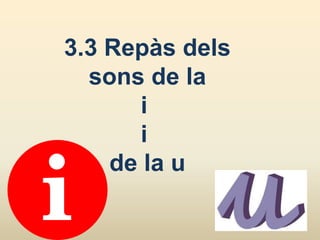 3.3 Repàs dels
sons de la
i
i
de la u
 
