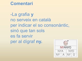 Comentari
-La grafia y
no serveix en català
per indicar el so consonàntic,
sinó que tan sols
es fa servir
per al dígraf ny.
 