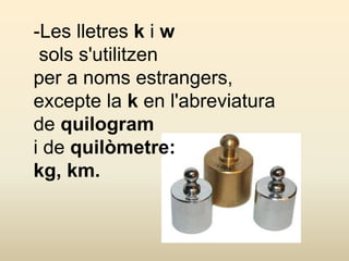 -Les lletres k i w
sols s'utilitzen
per a noms estrangers,
excepte la k en l'abreviatura
de quilogram
i de quilòmetre:
kg, km.
 