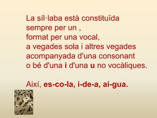 La síl·laba està constituïda
sempre per un ,
format per una vocal,
a vegades sola i altres vegades
acompanyada d'una consonant
o bé d'una i d'una u no vocàliques.
Així, es-co-la, i-de-a, ai-gua.
 