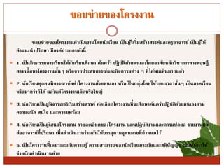 ขอบข่ำยของโครงงำน
ขอบข่ำยของโครงงำนดำเนินงำนโดยนักเรียน เป็ นผู้ริเริ่มสร้ำงสรรค์และครูอำจำรย์ เป็ นผู้ให้
คำแนะนำปรึกษำ มีองค์ประกอบดังนี้
 1. เป็ นกิจกรรมกำรเรียนให้นักเรียนศึกษำ ค้นคว้ำ ปฏิบัติดัวยตนเองโดยอำศัยหลักวิชำกำรทำงทฤษฎี
ตำมเนื้อหำโครงงำนนั้นๆ หรือจำกประสบกำรณ์และกิจกรรมต่ำง ๆ ที่ได้พบเห็นมำกแล้ว
 2. นักเรียนทุกคนพิจำรณำจัดทำโครงงำนด้วยตนเอง หรือเป็ นกลุ่มโดยใช้ระยะเวลำสั้นๆ เป็นภำคเรียน
หรือมำกว่ำก็ได้ แล้วแต่โครงงำนเล็กหรือใหญ่
 3. นักเรียนเป็ นผู้พิจำรณำริเริ่มสร้ำงสรรค์ คัดเลือกโครงงำนที่จะศึกษำค้นคว้ำปฏิบัติด้วยตนเองตำม
ควำมถนัด สนใจ และควำมพร้อม
 4. นักเรียนเป็ นผู้เสนอโครงงำน รำยละเอียดของโครงงำน แผนปฏิบัติงำนและกำรแปลผล รำยงำนผล
ต่ออำจำรย์ที่ปรึกษำ เพื่อดำเนินงำนร่วมกันให้บรรลุตำมจุดหมำยที่กำหนดไว้
 5. เป็ นโครงงำนที่เหมำะสมกับควำมรู้ ควำมสำมำรถของนักเรียนตำมวัยและสติปัญญำ รวมทั้งกำรใช้
จ่ำยเงินดำเนินงำนด้วย
 