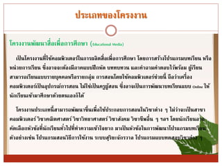 ประเภทของโครงงำน
โครงงำนพัฒนำสื่อเพื่อกำรศึกษำ (Educational Media)
เป็ นโครงงำนที่ใช้คอมพิวเตอร์ในกำรผลิตสื่อเพื่อกำรศึกษำ โดยกำรสร้ำงโปรแกรมบทเรียน หรือ
หน่วยกำรเรียน ซึ่งอำจจะต้องมีภำคแบบฝึกหัด บททบทวน และคำถำมคำตอบไว้พร้อม ผู้เรียน
สำมำรถเรียนแบบรำยบุคคลหรือรำยกลุ่ม กำรสอนโดยใช้คอมพิวเตอร์ช่วยนี้ ถือว่ำเครื่อง
คอมพิวเตอร์เป็ นอุปกรณ์กำรสอน ไม่ใช่เป็ นครูผู้สอน ซึ่งอำจเป็ นกำรพัฒนำบทเรียนแบบ Online ให้
นักเรียนเข้ำมำศึกษำด้วยตนเองก็ได้
โครงงำนประเภทนี้สำมำรถพัฒนำขึ้นเพื่อใช้ประกอบกำรสอนในวิชำต่ำง ๆ ไม่ว่ำจะเป็ นสำขำ
คอมพิวเตอร์ วิชำคณิตศำสตร์ วิชำวิทยำศำสตร์ วิชำสังคม วิชำชีพอื่น ๆ ฯลฯ โดยนักเรียนอำจ
คัดเลือกหัวข้อที่นักเรียนทั่วไปที่ทำควำมเข้ำใจยำก มำเป็ นหัวข้อในกำรพัฒนำโปรแกรมบทเรียน
ตัวอย่ำงเช่น โปรแกรมสอนวิธีกำรใช้งำน ระบบสุริยะจักรวำล โปรแกรมแบบทดสอบวิชำต่ำง ๆ
 