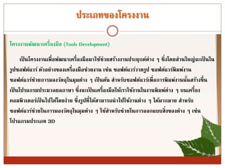 ประเภทของโครงงำน
โครงงำนพัฒนำเครื่องมือ (Tools Development)
เป็ นโครงงำนเพื่อพัฒนำเครื่องมือมำใช้ช่วยสร้ำงงำนประยุกต์ต่ำง ๆ ซึ่งโดยส่วนใหญ่จะเป็ นใน
รูปซอฟต์แวร์ ตัวอย่ำงของเครื่องมือช่วยงำน เช่น ซอฟต์แวร์วำดรูป ซอฟต์แวร์พิมพ์งำน
ซอฟต์แวร์ช่วยกำรมองวัตถุในมุมต่ำง ๆ เป็ นต้น สำหรับซอฟต์แวร์เพื่อกำรพิมพ์งำนนั้นสร้ำงขึ้น
เป็ นโปรแกรมประมวลผลภำษำ ซึ่งจะเป็ นเครื่องมือให้เรำใช้งำนในงำนพิมพ์ต่ำง ๆ บนเครื่อง
คอมพิวเตอร์เป็ นไปได้โดยง่ำย ซึ่งรูปที่ได้สำมำรถนำไปใช้งำนต่ำง ๆ ได้มำกมำย สำหรับ
ซอฟต์แวร์ช่วยในกำรมองวัตถุในมุมต่ำง ๆ ใช้สำหรับช่วยในกำรออกแบบสิ่งของต่ำง ๆ เช่น
โปรแกรมประเภท 3D
 