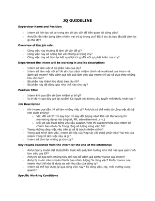 JQ GUIDELINE
Supervisor Name and Position:
- Intern sẽ liên lạc với ai trong cty về các vấn đề liên quan tới công việc?
- Anh/Chị đó hiện đang đảm nhiệm vai trò gì trong cty? Đã ở cty đc bao lâu/đã đem lại
gì cho cty?
Overview of the job role:
- Công việc này thường là làm về vấn đề gì?
- Công việc này sẽ tương tác với những ai trong cty?
- Công việc này sẽ đem lại kết quả/lợi ích gì đối với sự phát triển của cty?
Department the intern will be working in and its description:
- Intern sẽ làm việc ở bộ phận nào của cty?
- Intern sẽ làm việc với ai? Ai sẽ chịu trách nhiệm chính về workload của intern và
đánh giá intern? Nếu đánh giá kết quả làm việc của intern thì cty sẽ dựa theo những
tiêu chí nào?
- Bộ phận này thành lập được bao lâu rồi?
- Bộ phận này đã đóng góp như thế nào cho cty?
Position Title:
- Intern khi qua đây sẽ đảm nhiệm vị trí gì?
- Vị trí đó vì sao bây giờ lại tuyển? Có người rời đi/nhu cầu tuyển mới/thiếu nhân lực ?
Job Description
- Khi intern qua đây thì sẽ làm những việc gì? Anh/chị có thể miêu tả công việc đó kỹ
hơn được không?
o VD: đối với ET thì dạy học thì dạy đối tượng nào? Đối với Marketing thì
marketing dạng nào (digital, PR, advertisement .v.v.)
o Đối với các hoạt đông yêu cầu support/help thì support/help của intern sẽ
chiếm bao nhiêu % trong tổng số lượng công việc đó?
- Trong những công việc nêu trên gì sẽ là trách nhiệm chính?
- Trong quá trình làm việc, intern sẽ tiếp xúc/hợp tác với ai/bộ phận nào? Vai trò của
intern trong tổ làm việc này là gì?
- Intern sẽ đem lại những gì cho cty?
Key results expected from the intern by the end of the internship:
- Anh/chị/cty muốn đạt được/thấy được kết quả/ảnh hưởng như thế nào qua quá trình
làm việc của EP?
- Anh/chị sẽ dựa trên những tiêu chí nào để đánh giá performance của intern?
- Anh/chị muốn intern hoàn thành bao nhiêu lượng % công việc? Performance của
intern như thế nào là được so với nhu cầu của công ty?
- Intern có thể học được gì qua công việc này? Từ công việc, cty, môi trường xung
quanh?
Specific Working Conditions
 