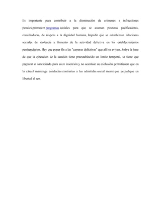 Es importante para contribuir a la disminución de crímenes e infracciones
penales,promover programas sociales para que se asuman posturas pacificadoras,
conciliadoras, de respeto a la dignidad humana, Impedir que se establezcan relaciones
sociales de violencia y fomento de la actividad delictiva en los establecimientos
penitenciarios. Hay que poner fin a las "carreras delictivas" que allí se avivan. Sobre la base
de que la ejecución de la sanción tiene preestablecido un límite temporal, se tiene que
preparar al sancionado para su re inserción y no acentuar su exclusión permitiendo que en
la cárcel mantenga conductas contrarias a las admitidas social mente que perjudique en
libertad al reo.
 