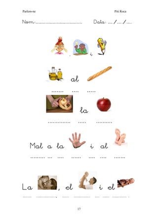 Parlem-ne Piti Roca 
17 
Nom:…………………………… Data: …./…./…. 
, i 
al 
....... .... ..... 
la 
.............. ..... .......... 
Mal a la i al 
......... ... .... ...... .... .... ....... 
La , el i el 
........ .................., ...... ............... .... ...... ............. . 
