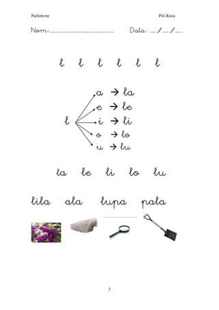 Parlem-ne Piti Roca 
3 
Nom:…………………………… Data: …./…./…. 
l l l l l l 
a  la 
e  le 
l i  li 
o  lo 
u  lu 
la le li lo lu 
lila ala lupa pala 
 
