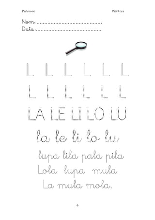 Parlem-ne Piti Roca 
6 
Nom:…………………………………… 
Data:…………………………………… 
L L L L L L L L L L L L LA LE LI LO LU 
la le li lo lu 
lupa lila pala pila 
Lola lupa mula 
La mula mola. 
 