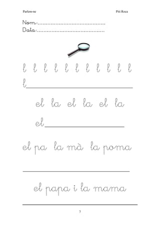 Parlem-ne Piti Roca 
7 
Nom:…………………………………… 
Data:…………………………………… 
l l l l l l l l l l l 
l___________________________________________________ 
el la el la el la 
el ______________________________________ 
el pa la mà la poma 
___________________________________________________ 
el papa i la mama 
 