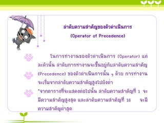 ลาดับความสาคัญของตัวดาเนินการ (Operator of Precedence) 
ในการทางานของตัวดาเนินการ (Operator) แต่ ละตัวนั้น ลาดับการทางานจะขึ้นอยู่กับลาดับความสาคัญ (Precedence) ของตัวดาเนินการนั้น ๆ ด้วย การทางาน จะเริ่มจากลาดับความสาคัญสูงไปยังต่า 
*จากตารางที่จะแสดงต่อไปนั้น ลาดับความสาคัญที่ 1 จะ มีความสาคัญสูงสุด และลาดับความสาคัญที่ 18 จะมี ความสาคัญต่าสุด  
