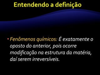Fenômenos químicos: É exatamente o 
oposto do anterior, pois ocorre 
modificação na estrutura da matéria, 
daí serem irreversíveis. 
 