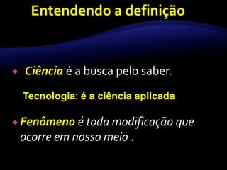  Ciência é a busca pelo saber. 
Tecnologia: é a ciência aplicada 
 Fenômeno é toda modificação que 
ocorre em nosso meio . 
 