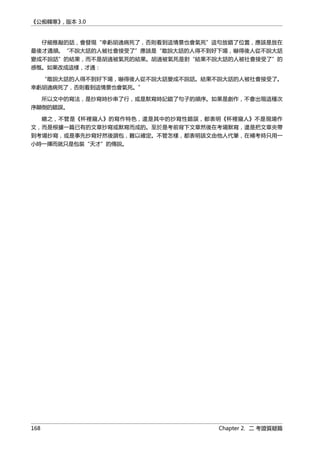 《公痴韓寒》, 版本 3.0
仔細推敲的話，會發現“幸虧胡適病死了，否則看到這情景也會氣死”這句放錯了位置，應該是放在
最後才通順。“不說大話的人被社會接受了”應該是“敢說大話的人得不到好下場，嚇得後人從不說大話
變成不說話”的結果，而不是胡適被氣死的結果。胡適被氣死是對“結果不說大話的人被社會接受了”的
感慨。如果改成這樣，才通：
“敢說大話的人得不到好下場，嚇得後人從不說大話變成不說話。結果不說大話的人被社會接受了。
幸虧胡適病死了，否則看到這情景也會氣死。”
所以文中的寫法，是抄寫時抄串了行，或是默寫時記錯了句子的順序。如果是創作，不會出現這種次
序顛倒的錯誤。
總之，不管是《杯裡窺人》的寫作特色，還是其中的抄寫性錯誤，都表明《杯裡窺人》不是現場作
文，而是根據一篇已有的文章抄寫或默寫而成的。至於是考前背下文章然後在考場默寫，還是把文章夾帶
到考場抄寫，或是事先抄寫好然後調包，難以確定。不管怎樣，都表明該文由他人代筆，在補考時只用一
小時一揮而就只是包裝“天才”的傳說。
168 Chapter 2. 二 考證質疑篇
 