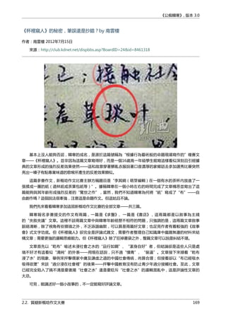 《公痴韓寒》, 版本 3.0
《杯裡窺人》的秘密，筆誤還是抄錯？by 南雲樓
作者：南雲樓 2012年7月15日
來源：http://club.kdnet.net/dispbbs.asp?BoardID=24&id=8461318
基本上沒人能夠否認，韓寒的成名，是源於這篇號稱為“根據行為藝術般的命題現場寫作的”複賽文
章——《杯裡窺人》。並非因為這篇文章寫得好，而是一個16歲高一年級學生能寫這樣看似深刻且引經據
典的文章形成的強烈反差效果使然——這和故意穿著髒亂衣服說著口音濃厚的家鄉話去參加選秀比賽突然
亮出一嗓子有點專業味道的歌喉所產生的反差效果類似。
這篇參賽作文，新概唸作文比賽主辦方稱題目是“李其綱（萌芽編輯）在一個有水的茶杯內放進了一
張揉成一團的紙（道林紙或茶葉包紙等）”。據稱韓寒在一個小時左右的時間完成了文章構思並寫出了這
篇能夠與其年齡形成強烈反差的“驚世之作”，當然，我們不知道韓寒為何將“紙”寫成了“布”——自
由創作嗎？這個說法很牽強，注意這是命題作文。但這姑且不論。
我們先來看看韓寒參加這屆新概唸作文比賽的全部文章——共三篇。
韓寒報名參賽提交的作文有兩篇，一篇是《求醫》、一篇是《書店》，這兩篇都是以敘事為主綫
的“夾敘夾議”文章。這裡不談兩篇文章中與韓寒年齡經歷不相符的問題，只強調的是，這兩篇文章敘事
脈絡清晰，除了視角有些猥瑣之外，不乏詼諧幽默，可以算是兩篇好文章；也足見作者有着較強的《故事
會》式文字功底。但《杯裡窺人》卻完全是評論式雜文，需要作者整理自己知識庫中龐雜無邊的材料來結
構文章；需要更強的邏輯思維能力。但《杯裡窺人》除了狂掉書袋之外，整篇文章可以說是糾結不堪。
文章首先以“乾布”喻述未浸社會之水的“品行如鋼”、“潔身自好”者，但結論卻是這些人只是處
境不好才有這看似“清純”的外表——用現在話說，只不過“憤青”、“裝逼”。文章接下來順着“乾布
浸了水”的現象、舉例來抨擊儒家中庸及謙虛之道的中國社會傳統，尚算合理；但接着卻以“布已經吸水
吸得欲墜”來談“過分浸在社會裡”的後果——抨擊中國教育沒有防止青少年過分接觸社會。至此，文章
已經完全陷入了搞不清是要褒揚“社會之水”還是要貶斥“社會之水”的邏輯混亂中，這是評論性文章的
大忌。
可見，能講述好一個小故事的，不一定能寫好評論文章。
2.2. 質疑新概唸作文大賽 169
 