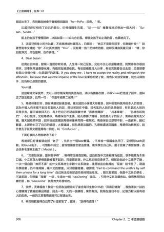 《公痴韓寒》, 版本 3.0
眼認出來了，否則難說她會不會嘴裡胡謅說“Po—PoPo：尿壺。”呢。
沈溪兒終於相信了自己的眼力，彷彿母鷄生完蛋，“咕——咕”幾聲後終於憋出一個大叫：“Su-
san，Susan—”
船上的女孩子慢慢回眸，冰肌如雪——如北方的雪。哪個女孩子如上海的雪，也算她完了。
3、沈溪兒視身上的光為寶，不肯施捨給林羅兩人，白眼說：“她又不是跟你招手，你激動什麼！”說
著想到中文裡的“你”不比英文裡的“You”，沒有罵一拖二的神奇功能，旋即又轉身笑羅天誠：“喂，你
別假深沉，你也是啊，自作多情。”
4、Dear Susan：
從周莊回來後，發現一直對你有好感。人生得一知己足矣。交往不交心卻是種痛苦。我覺得與你很說
得來，世事無常滄桑變化裡，有個朋友總是依託。有些甜總是沒人分享，有些苦我要自己去嘗，於是想要
有個人分擔分享，你是最好的選擇。If you deny me，I have to accept the reality and relinquish the
affevtion，because that was the impasse of the love.如果你拒絶了我，我也只好接受現實，我也只得放
手，因為那已是愛的盡頭。
Yours誠
這信寫得文采斐然，尤以一段悲傷深奧的英語為佳。滿以為勝券在握，不料Susan把信退了回來，還糾
正了語法錯誤，反問一句：“你是年級第二名嗎？”
5、馬德保像討命，跟在林羅屁股後面催。羅天誠的小妹替大哥着急，說叫他暫時莫用他本人的哲理，
因為中國人向來看不起沒名氣的人的話，開玩笑說在中國，沒名氣的人說的話是臭屁，有名氣的人放的
屁是名言。羅天誠崇拜不已，馬上把自己的話前面套什麼“海德格爾說”、“叔本華寫”、“孔德告訴我
們”，不日完成，交給馬德保。馬德保自作主張，給孔德換了國籍，說他是孔子的兒子，害得孔鯉失去父
親。羅天誠暗笑不語，回來後就宣揚說馬德保像林雨翔一樣無知。馬德保自己想想不對，一查資料，臉紅
難當，上課時糾正了自己的錯誤，大發議論，說孔德是法國的。孔德被遣送回國後，馬德保為飾無知，說
什麼孔子在英文裡是獨有一詞的，叫“Confucius”。
下面好事的人問那麼老子呢？
馬德保只好硬着頭皮拼“老子”，先拼出一個laoz寮國。，不幸被一個國家先用了，又想到loach泥
鰍。和louse虱子。，可惜都不成立，直惋惜讀音怎麼這麼樣。後來學生自己玩，墨子放棄了兼愛胸懷，改
去信奉毛澤東主義了（Maoist）。
6、“文思如尿崩，誰與我爭峰”，嚇得眾生俯首認輸。這自勉在中文系被傳為佳話，恨不能推為本系
口號。中文系在大學裡是頗被看不起的，同是語言類，外文系的就吃香多了。但那自勉給中文係爭了臉，
一次一個自詡“無所不譯”的外文系高材生參觀中文系寢室，硬是被這自勉裡的“尿崩”給卡住了，尋遍
所學詞彙，仍不得其解，嘆中文的豐富。只好根據意義，硬譯成“Fail to command the urethra by self
then urinate for a long time”自己無法控制尿道而長時間地排尿。，顯冗長累贅，倒是中文系的學生，
不諳英語，但根據“海量”一詞，生造出一個“sea wring”海尿。，引得外文系自嘆弗如。值得林雨翔自
豪的是，那“sea urine”就是他大哥發明的。
7、突然，天降福音！我從一位朋友這裡得知了富含海洋生物DHA的“深海記憶寶”，我抱著試一試的
心理購買了貴廠的藥品兩盒，回去一吃，大約一個療程，果然有效。我現在過目不忘，記憶力較以前有很
大的改善。一般的文章看兩遍就可以背誦出來。
8、林雨翔歎服得自己問了什麼都忘了，直誇：“說得有道理！”
308 Chapter 2. 二 考證質疑篇
 