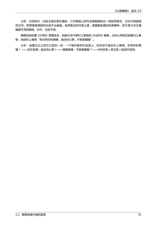 《公痴韓寒》, 版本 3.0
分析：五四時代，白話文還在學步階段，几乎哪個人的作品裡都能挑出一堆詰屈聱牙、文法不那麼順
的文字。思想條理清楚的也找不出幾個。他們真正的可取之處，是嚴肅認真的探索精神，而不是今天文壇
隨處可見的撒謊、炒作、玩世不恭。
韓寒說他的書《1988》原要改名，因跟日本作家村上春樹的《1Q84》撞車。主持人問他怎麼看村上春
樹，他說村上春樹“有非常好的情懷，進步的心態，不那麼羅嗦”。
分析：這種泛泛之談可以放在一百、一千個作家和作品身上，但恰恰不適合村上春樹。非常好的情
懷？ ——充斥色情；進步的心態？——頽廢孤獨；不那麼羅嗦？——900多頁（英文版）的故作高深。
1.2. 韓寒視頻引發的困惑 55
 