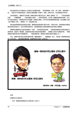 《公痴韓寒》, 版本 3.0
剛出道時他在中央電視台上吹噓自己的體育成績：“我們區裡面一百米，到一萬米，我都是第一
名。”但是2012年接受採訪時，卻說自己拿區裡第一的是中、長跑，沒有100米，也沒有跑過10000米。
在新浪博客上，韓寒至今仍掛着一條看來很特立獨行的公告，聲明一連串的“不”：“不參加各種研
討會”、“不舉辦簽售”、“不給活着的人寫序”……然而可笑的是，几乎每一條聲明他都食言而肥：2012
年5月到台灣參加“共創兩岸和平紅利論壇”與馬英九會面；2010年在香港舉辦簽售活動；給父親韓仁均的
《兒子韓寒》作序。一連串的“不”全是虛偽之詞。
幾年前接受網易採訪談抵制日貨時，韓寒說他的原則是不買日本車，不開日本車，但是他現在卻開高
檔日車英菲尼迪SUV，為日本車斯巴魯代言，在其博客首頁上赫然貼著斯巴魯汽車的大幅廣告。
韓寒曾反覆聲明自己還沒有資格叫“作家”，他在接受採訪時說，“你能夠從哪個地方說我自稱自己
是個作家，我給你一萬塊錢，這是我肯定是從來就沒有過的事情”，但實際上他多次自稱是作家，“我覺
得我是中國作家中對文字最講究的”、“我是全國作家、賽車兩大領域中最頂尖幾個人之一”。
所以，韓寒不僅不是公知們吹捧的所謂“離真理最近”、“最講真話”的人，而且是一個習慣性說謊
者（方舟子語），他的這種出爾反爾，反覆無常的行為是一以貫之的。
參見:
新概唸作文大賽分析：
“天才”韓寒參加新概唸作文大賽之謎（方舟子）
70 Chapter 1. 一 證據總結篇
 