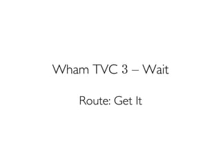 Wham TVC 3 – Wait
Route: Get It
 