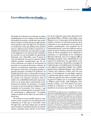 La evaluación en el aula
9
La evaluación en el aula
El modelo de evaluación en el aula que se explica
detalladamente en este trabajo es muy diferente
del modelo de pruebas y mediciones que predo-
minó en aulas y escuelas durante el siglo pasado.
En los primeros años del siglo XX, los expertos
en mediciones creían que podían usarse pruebas
nuevas y objetivas para estudiar y mejorar los re-
sultados de la educación, así como para encargar-
se del diagnóstico y la colocación de estudiantes
de acuerdo con sus necesidades de aprendizaje
(Symonds, 1927; Thorndike, 1913). El punto de
vista prevaleciente fue que los expertos debían
elaborar pruebas estandarizadas que los do-
centes utilizarían con objeto de incrementar la
precisión en su toma de decisiones. Además, los
expertos en mediciones empezaron a enseñar a
los maestros cómo hacer sus propias pruebas si-
guiendo principios científicos de medición. En
aquellos primeros años, se desarrolló un sistema
para los libros de texto de mediciones con el fin
de enseñar a los maestros cuestiones sobre la
validez y la confiabilidad (utilizando representa-
ciones en su mayor parte cuantitativas), la ela-
boración de pruebas, los formatos y el análisis
de reactivos, así como análisis estadísticos de los
resultados de las pruebas. Este sistema —que
consistía casi exclusivamente en pruebas forma-
les, cuestionarios y calificaciones— ha seguido
siendo el modelo de los libros de texto hasta el
día de hoy.
En contraste con este modelo técnico y cuan-
titativo, existe un punto de vista diferente de la
evaluación en el aula, que se desarrolló a fines
del siglo XX y que busca lograr que, en mucho
mayor medida, el estudiante alcance un entendi-
miento; asimismo, busca obtener el uso forma-
tivo de la evaluación como parte del proceso de
aprendizaje (Black, y Wiliam, 1998; Gipps, 1999;
Shepard, 2000). A principios de la década de los
ochenta, el interés en reformar la práctica de la
evaluación se vio acuciado por un uso mayor de
pruebas estandarizadas, cuyo propósito era la
responsabilización*, y por una evidencia cada vez
mayor de que los formatos estrechos de pruebas
tenían un efecto perjudicial en la calidad de la
enseñanza y el aprendizaje de los estudiantes
(Resnick y Resnick, 1992; U.S. Congress, Office of
Technology Assessment, 1992). Adelantándose a los
expertos en mediciones, los especialistas en las
materias empezaron a desarrollar estrategias de
evaluación que se vinculaban más estrechamente
a los objetivos curriculares (Kulm, 1990; Mathe-
matical Sciences Education Boarad, 1993; Morrow
y Smith, 1990; Valencia y Calfee, 1991). Por otra
parte, la investigación en psicología cognitiva
y motivacional aportó tanto la teoría como las
evidencias, gracias a las cuales se perfiló el cami-
no para los cambios que se necesitaban (Black,
y Wiliam, 1998; Crooks, 1988; Pellegrino, Chu-
dowsky y Glaser, 2001). Por último, este nuevo
modelo de evaluación en el aula, se ha hecho
manifiesto en un nuevo tipo de libro de texto de
*
El concepto del que habla la autora es accountability, que se ha tra-
ducido como responsabilización porque se responsabiliza a escuelas,
directores y maestros del progreso académico de los estudiantes.
Este concepto, en el contexto de la educación, hace referencia al
uso sistemático de datos de evaluación y otro tipo de informa-
ción para garantizar que las escuelas vayan en la dirección deseada.
Con frecuencia, en los sistemas de responsabilización se incluyen
metas, indicadores de progreso hacia el cumplimiento de esas me-
tas y análisis de datos, así como procedimientos de información
prescritos y consecuencias o sanciones. La responsabilización a
menudo incluye el uso de resultados de evaluación y otros datos
para determinar la eficacia del programa y para tomar decisiones
sobre recursos, recompensas y consecuencias. (Nota de la traduc-
tora)[N. T.]
 