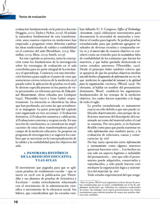 Textos de evaluación
10
evaluación fundamentado en la práctica docente
(Stiggins, 2001; Taylor y Nolen, 2005). Al señalar
la naturaleza fundamental de esta transforma-
ción, unos cuantos expertos en mediciones han
empezado a preguntar cómo deberían cambiar
las ideas tradicionales de validez y confiabilidad
en el contexto del aula (Brookhart, 2003; Mac-
millan, 2003; Moss, 2003; Smith, 2003).
En este capítulo se presenta, tanto la concep-
ción como los fundamentos de la investigación
sobre las estrategias de evaluación en el aula
concebidas para ser parte integral de la enseñan-
za y el aprendizaje. Comienza con una introduc-
ción histórica para explicar el punto de vista que
sostuvieron ciertos teóricos de la medición en el
pasado sobre la aplicación de pruebas en el aula.
Se detiene específicamente en los puntos de vis-
ta presentados en ediciones previas de Educatio-
nal Measurement, obras editadas por Lindquist
(1951), Thorndike (1971) y Linn (1989), respec-
tivamente. La intención es identificar las ideas
que han perdurado, así como las que actualmen-
te se impugnan. La parte principal del capítulo
está organizada en tres secciones: 1) Evaluación
formativa, 2) Evaluación sumativa y calificación,
3) Evaluaciones externas y en gran escala. En una
sección de conclusiones, se consideran las impli-
caciones de estas ideas transformadoras para el
campo de la medición educativa. Se propone un
programa de investigación y se sugieren los cam-
bios que se necesitan en la conceptualización de
la validez y la confiabilidad para los objetivos del
aula.
1. PANORAMA HISTÓRICO
DE LA MEDICIÓN EDUCATIVA
Y LAS AULAS
El movimiento que pugnaba para que se apli-
caran pruebas de rendimiento escolar —que se
inició en 1908 con la publicación por Thorn-
dike y sus alumnos de pruebas de Aritmética y
Escritura— estaba estrechamente relacionado
con el movimiento de la administración cien-
tífica o movimiento de la eficiencia social. Sus
líderes, que consideraban que las escuelas esta-
ban fallando (U. S. Congress, Office of Technology
Assessment, 1992), elaboraron instrumentos para
documentar la necesidad de mejorarlas y esta-
blecer el rumbo para lograrlo. Se pedían pruebas
estandarizadas para que pudieran agregarse re-
sultados de diversas escuelas y compararlas en-
tre sí; y el nuevo tipo de examen objetivo se con-
sideró como un remedio para la escandalosa falta
de confiabilidad de los exámenes que hacían los
maestros, y que había quedado demostrada en
varios estudios anteriores (Thorndike, 1922).
Desde el principio hubo también críticos que
se quejaron de que las pruebas objetivas medían
tan sólo hechos o fragmentos de información en vez de
que midieran la capacidad de razonar y la aptitud
para la organización, etcétera, (Wood, 1923). No
obstante, al hablar en nombre del pensamiento
dominante, Wood estableció los argumentos
fundamentales de las ventajas de la medición
objetiva1
, los cuales fueron repetidos a lo largo
de todo el siglo:
La prueba estandarizada es sumamente
exacta no sólo debido a que uno puede ca-
lificarla objetivamente, sino porque da su-
ficientes muestras del desempeño del exa-
minado así como del material sobre el cual
se examina. Por otra parte, es lo bastante
flexible como para que pueda examinar no
sólo información sino también juicio, y la
evaluación de relaciones, causas y conse-
cuencias. (p. 162)
No hay tanta oposición entre información
y razonamiento como algunos maestros
quisieran hacernos creer … Los hechos no
son sólo un aspecto legítimo e indudable
del pensamiento… sino que sólo el pensa-
miento puede adquirirlos, conservarlos y
reproducirlos, y sólo puede hacerse esto
mediante la organización lógica y sistemá-
tica del material. (p. 162)
Todo estudio experimental del que tenga-
1
Para ser justos, Wood (1923) argumentó en favor del uso de prue-
bas estandarizadas por su mayor confiabilidad con el fin de com-
plementar mediciones que utilizaban los exámenes tradicionales
de ensayo. Sin embargo, otros usaron posteriormente este mismo
razonamiento para sustituir pruebas de ensayo por pruebas obje-
tivas más confiables.
 