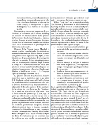 La evaluación en el aula
11
mos conocimiento, y que se haya realizado
hasta ahora, ha mostrado una fuerte rela-
ción entre la medición de la información
en un campo y la inteligencia o la capaci-
dad de pensar en el material de ese campo.
(p. 163)
Por otra parte, puesto que las pruebas de ren-
dimiento se elaboraron en el mismo periodo y
las hicieron los mismos autores de las pruebas
de Coeficiente Intelectual (CI), ambos tipos de
pruebas llegaron a tener los mismos formatos
de reactivos y los mismos modelos estadísticos
cuyas raíces se hundían en la psicología de las
diferencias individuales.
Después de la Primera Guerra Mundial, el
uso de pruebas estandarizadas de rendimiento
aumentó notablemente debido al éxito práctico
y en gran escala de la prueba ArmyAlpha, al esta-
blecimiento de grandes oficinas de investigación
educativa y agencias de investigación coopera-
tiva, y a la conceptualización de Ralph Tyler en
el campo de la evaluación educativa, con el pro-
pósito de evaluar cuán bien habían logrado sus
objetivos los programas educativos (Cook, 1941;
Madaus y Stufflebeam, 2000; U. S. Congress,
Office of TechnologyAssessment, 1992).
La primera edición de Educational Measure-
ment, libro que se publicó en 1951 y que editó
E. F. Lindquist, reflejó y extendió la idea de que
las pruebas estandarizadas eran esenciales para
el proceso de evaluación y mejoramiento de la
educación. Si bien los autores de los capítulos
de la edición de 1951 dicen que las “funciones
de la medición educativa se relacionan… con
la facilitación del aprendizaje” (Cook, 1951, p.
4), lo que ellos tenían en mente era que esto lo
realizarían pruebas elaboradas fuera del aula. Su
punto de vista era que había que desarrollar pro-
gramas de pruebas estandarizadas en los distri-
tos escolares, que es lo que hoy podría llamarse
administración de datos o sistemas manejados
con datos. La distinción que se hace en nuestro
informe contemporáneo Knowing What Students
Know (Pellegrino et al., 2001) —entre los tipos
de datos de evaluación que se necesitan para
las políticas en gran escala, en contraposición
con las decisiones rutinarias que se toman en el
aula— no era una distinción evidente en 1951.
Walter Cook (1951), en su capítulo titulado
The Functions of Measurement in the Facilitation of
Learning, defendía el uso de la medición objetiva
para adaptar la enseñanza a las necesidades indi-
viduales de aprendizaje. En tanto que reconocía
que “Los mejores maestros no dejan de seguir
constantemente el proceso de verificación del
aprendizaje mediante la observación directa de
la conducta y las pruebas informales”, al mismo
tiempo argumentaba en favor del valor de las
pruebas preparadas por expertos porque:
Son más concienzudamente analíticas que1.	
la mayoría de las que podrían preparar los
maestros.
Hacen que los maestros tomen concien-2.	
cia de los elementos importantes, las se-
cuencias necesarias y las dificultades del
proceso.
Ahorran tiempo y energía al maestro3.	
para hacer diagnósticos, y le dejan más
tiempo y energía para que haga el trabajo
de corrección.
Ayudan al alumno a reconocer sus necesi-4.	
dades de aprendizaje al hacer hincapié en
forma sistemática en sus errores.
Los procedimientos correctivos se indi-5.	
can o proporcionan al maestro y le aho-
rran tiempo, así como también le ayudan
a sistematizar el proceso. (p. 37)
En el capítulo sobre The Functions of Measurement
in Improving Instruction, que se relaciona con lo
anterior, Tyler (1951) observó que “la medición
educativa está concebida, no como un proceso
totalmente distinto de la enseñanza, sino más
bien como una parte integral de ésta” (p. 47).
Pese a la similitud entre estas palabras y las con-
cepciones actuales de la evaluación en el aula, los
procesosqueTylerteníaenmenteseasumíancasi
totalmente fuera del aula. Si bien algunos de los
ejemplos de Tyler tomaban en cuenta la posibili-
dad de que un instructor individual de un curso
pudiera recorrer todo el proceso de planeación
de la enseñanza —especificando objetivos, pla-
nificando experiencias de aprendizaje y valoran-
 